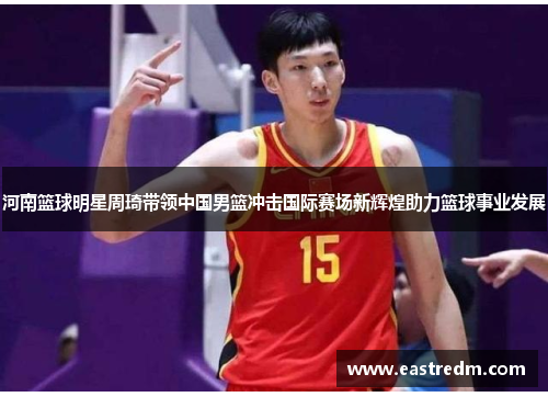 河南篮球明星周琦带领中国男篮冲击国际赛场新辉煌助力篮球事业发展